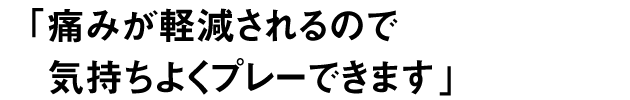 痛みが軽減されるので 気持ちよくプレーできます