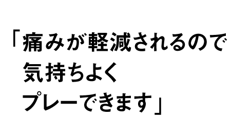 痛みが軽減されるので 気持ちよくプレーできます