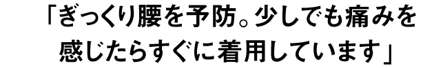 ぎっくり腰を予防。少しでも痛みを 感じたらすぐに着用しています