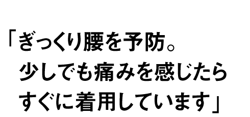 ぎっくり腰を予防。少しでも痛みを 感じたらすぐに着用しています