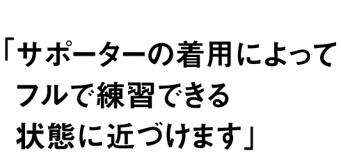 サポーターの着用によって フルで練習できる状態に近づけます