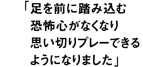 足を前に踏み込む恐怖心がなくなり 思い切りプレーできるようになりました